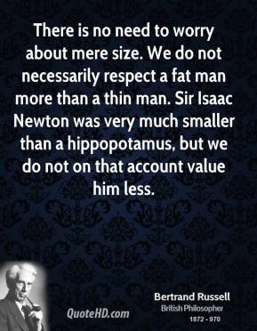 "There is no need to worry about mere size. We do not necessarily respect a fat man more than a thin man. Sir Isaac Newton was very much smaller than a hippopotamus, but we do not on that account value him less."  -Bertrand Russell